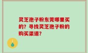 灵芝孢子粉东莞哪里买的？寻找灵芝孢子粉的购买渠道？
