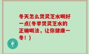冬天怎么煲灵芝水喝好一点(冬季煲灵芝水的正确喝法，让你健康一冬！)