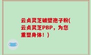云贞灵芝破壁孢子粉(云贞灵芝PBP，为您重塑身体！)