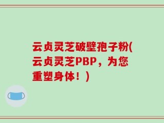 云贞灵芝破壁孢子粉(云贞灵芝PBP，为您重塑身体！)