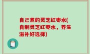 自己煮的灵芝红枣水(自制灵芝红枣水，养生滋补好选择)