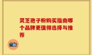 灵芝孢子粉购买指南哪个品牌更值得选择与推荐