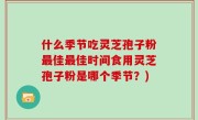什么季节吃灵芝孢子粉最佳最佳时间食用灵芝孢子粉是哪个季节？)