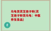 乌龟煲灵芝孢子粉(灵芝孢子粉煲乌龟：中医养生圣品)