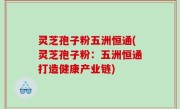 灵芝孢子粉五洲恒通(灵芝孢子粉：五洲恒通打造健康产业链)