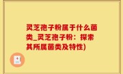 灵芝孢子粉属于什么菌类_灵芝孢子粉：探索其所属菌类及特性)