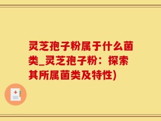 灵芝孢子粉属于什么菌类_灵芝孢子粉：探索其所属菌类及特性)