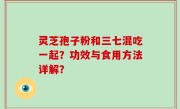 灵芝孢子粉和三七混吃一起？功效与食用方法详解？