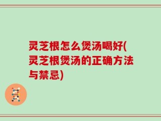 灵芝根怎么煲汤喝好(灵芝根煲汤的正确方法与禁忌)