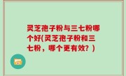 灵芝孢子粉与三七粉哪个好(灵芝孢子粉和三七粉，哪个更有效？)