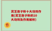 灵芝孢子粉十大功效作用(灵芝孢子粉的10大功效及作用解析)