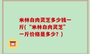 米林白肉灵芝多少钱一斤(“米林白肉灵芝”一斤价格是多少？)