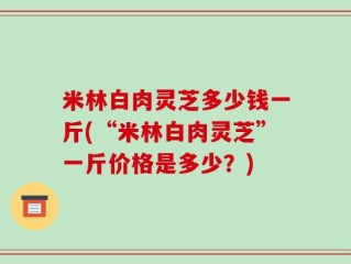 米林白肉灵芝多少钱一斤(“米林白肉灵芝”一斤价格是多少？)