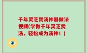 千年灵芝煲汤神器做法视频(学做千年灵芝煲汤，轻松成为汤神！)