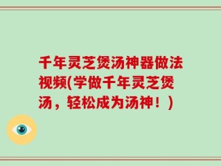 千年灵芝煲汤神器做法视频(学做千年灵芝煲汤，轻松成为汤神！)