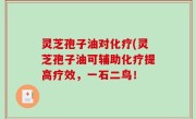 灵芝孢子油对化疗(灵芝孢子油可辅助化疗提高疗效，一石二鸟！