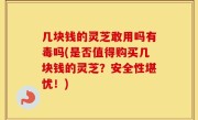 几块钱的灵芝敢用吗有毒吗(是否值得购买几块钱的灵芝？安全性堪忧！)