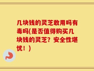 几块钱的灵芝敢用吗有毒吗(是否值得购买几块钱的灵芝？安全性堪忧！)