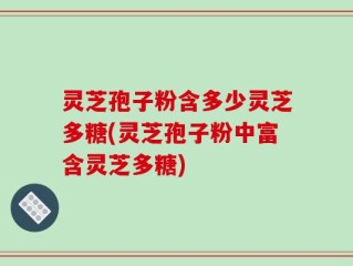 灵芝孢子粉含多少灵芝多糖(灵芝孢子粉中富含灵芝多糖)