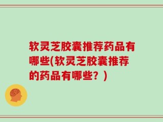 软灵芝胶囊推荐药品有哪些(软灵芝胶囊推荐的药品有哪些？)