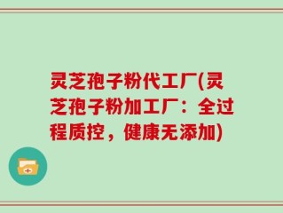 灵芝孢子粉代工厂(灵芝孢子粉加工厂：全过程质控，健康无添加)
