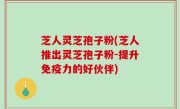 芝人灵芝孢子粉(芝人推出灵芝孢子粉-提升免疫力的好伙伴)