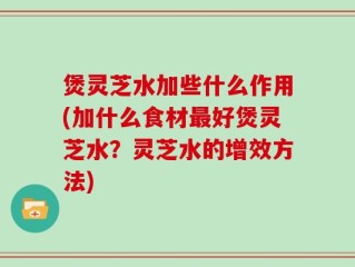 煲灵芝水加些什么作用(加什么食材最好煲灵芝水？灵芝水的增效方法)