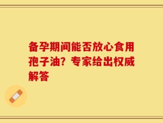 备孕期间能否放心食用孢子油？专家给出权威解答