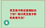 灵芝孢子粉还是饿肚吃了好？探讨灵芝孢子粉的食用方法？