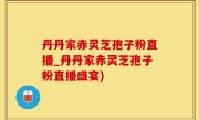 丹丹家赤灵芝孢子粉直播_丹丹家赤灵芝孢子粉直播盛宴)