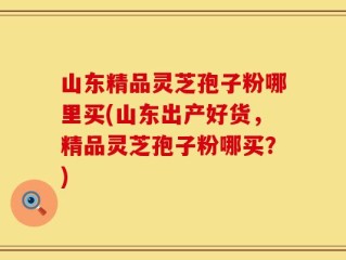 山东精品灵芝孢子粉哪里买(山东出产好货，精品灵芝孢子粉哪买？)