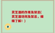 灵芝酒的作用及禁忌(灵芝酒功效及禁忌，细细了解！)