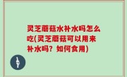 灵芝蘑菇水补水吗怎么吃(灵芝蘑菇可以用来补水吗？如何食用)
