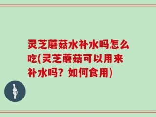 灵芝蘑菇水补水吗怎么吃(灵芝蘑菇可以用来补水吗？如何食用)