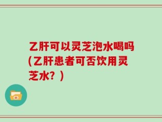乙肝可以灵芝泡水喝吗(乙肝患者可否饮用灵芝水？)