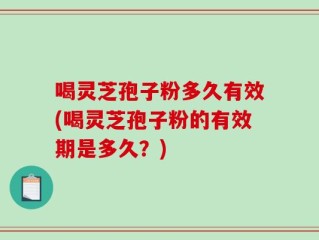 喝灵芝孢子粉多久有效(喝灵芝孢子粉的有效期是多久？)