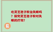 吃灵芝孢子粉治失眠吗？探究灵芝孢子粉对失眠的疗效？