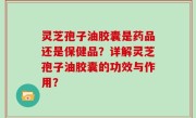 灵芝孢子油胶囊是药品还是保健品？详解灵芝孢子油胶囊的功效与作用？