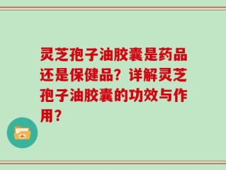 灵芝孢子油胶囊是药品还是保健品？详解灵芝孢子油胶囊的功效与作用？