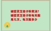 破壁灵芝孢子粉煮汤？破壁灵芝孢子粉每天服用几次，每次服多少