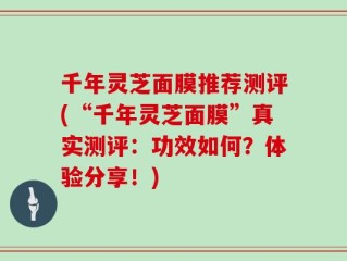 千年灵芝面膜推荐测评(“千年灵芝面膜”真实测评：功效如何？体验分享！)