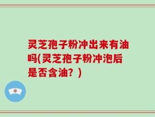 灵芝孢子粉冲出来有油吗(灵芝孢子粉冲泡后是否含油？)