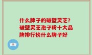 什么牌子的破壁灵芝？破壁灵芝孢子粉十大品牌排行榜什么牌子好