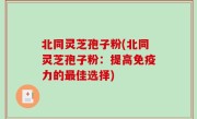 北同灵芝孢子粉(北同灵芝孢子粉：提高免疫力的最佳选择)