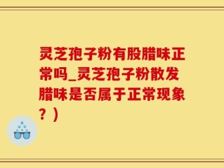 灵芝孢子粉有股腊味正常吗_灵芝孢子粉散发腊味是否属于正常现象？)