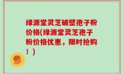 绿源堂灵芝破壁孢子粉价格(绿源堂灵芝孢子粉价格优惠，限时抢购！)
