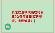 灵芝祛湿秋天能吃吗女性(女性可食用灵芝排湿，有何好处？)