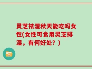 灵芝祛湿秋天能吃吗女性(女性可食用灵芝排湿，有何好处？)