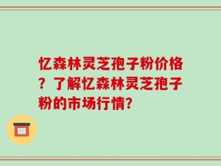 忆森林灵芝孢子粉价格？了解忆森林灵芝孢子粉的市场行情？