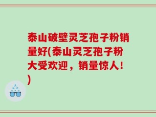 泰山破壁灵芝孢子粉销量好(泰山灵芝孢子粉大受欢迎，销量惊人！)